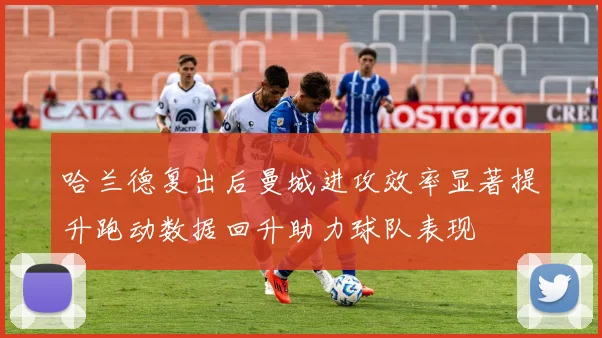 哈兰德复出后曼城进攻效率显著提升跑动数据回升助力球队表现