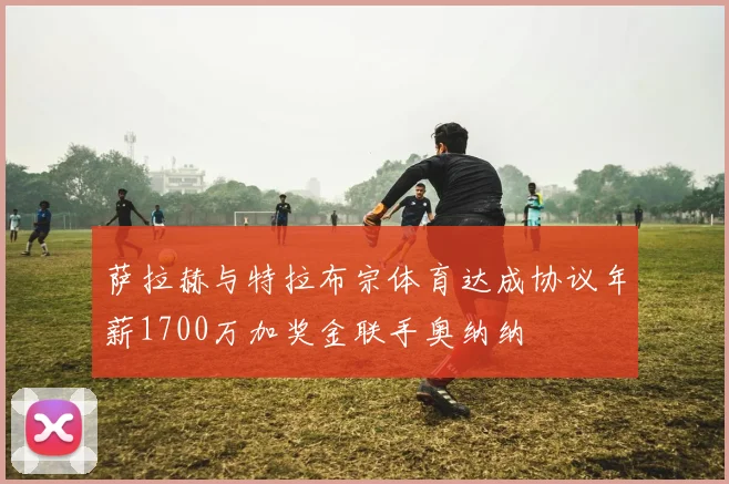 萨拉赫与特拉布宗体育达成协议年薪1700万加奖金联手奥纳纳