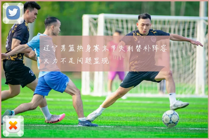 辽宁男篮热身赛末节失利替补阵容火力不足问题显现